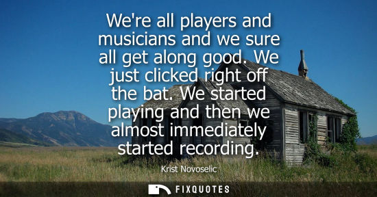 Small: Were all players and musicians and we sure all get along good. We just clicked right off the bat.
