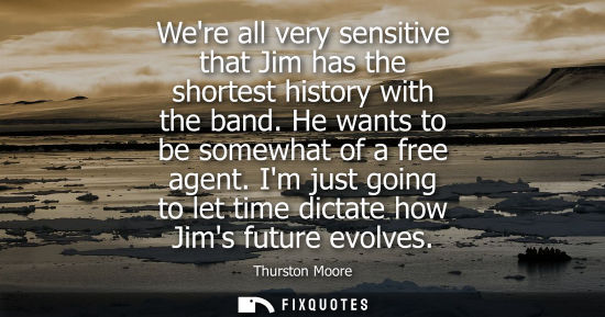 Small: Were all very sensitive that Jim has the shortest history with the band. He wants to be somewhat of a f