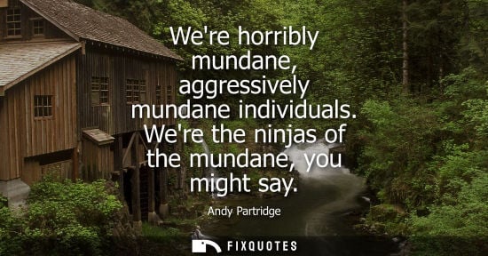 Small: Were horribly mundane, aggressively mundane individuals. Were the ninjas of the mundane, you might say