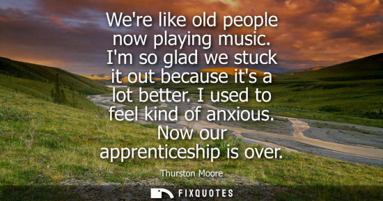 Small: Were like old people now playing music. Im so glad we stuck it out because its a lot better. I used to 