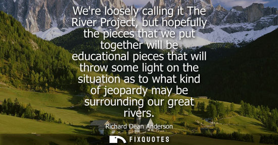Small: Were loosely calling it The River Project, but hopefully the pieces that we put together will be educat