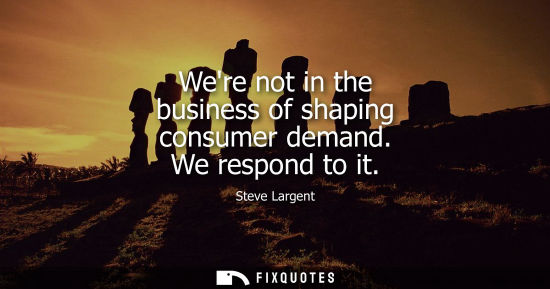 Small: Were not in the business of shaping consumer demand. We respond to it