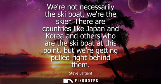 Small: Were not necessarily the ski boat, were the skier. There are countries like Japan and Korea and others who are