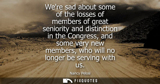 Small: Were sad about some of the losses of members of great seniority and distinction in the Congress, and so
