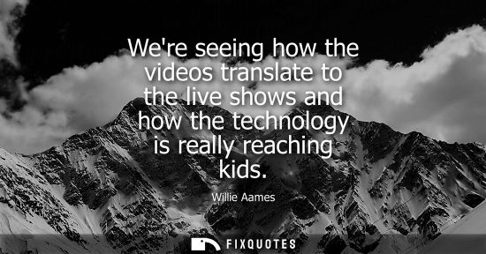 Small: Were seeing how the videos translate to the live shows and how the technology is really reaching kids