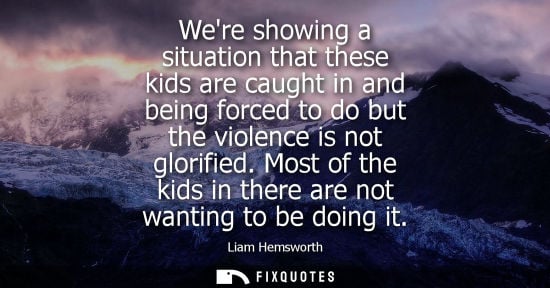 Small: Were showing a situation that these kids are caught in and being forced to do but the violence is not glorifie