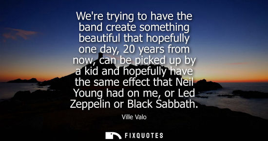 Small: Were trying to have the band create something beautiful that hopefully one day, 20 years from now, can be pick