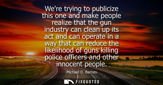 Small: Were trying to publicize this one and make people realize that the gun industry can clean up its act and can o