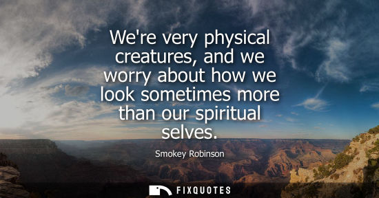 Small: Were very physical creatures, and we worry about how we look sometimes more than our spiritual selves