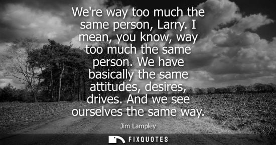 Small: Were way too much the same person, Larry. I mean, you know, way too much the same person. We have basic