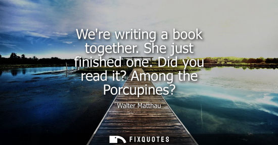 Small: Were writing a book together. She just finished one. Did you read it? Among the Porcupines?