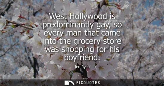 Small: West Hollywood is predominantly gay, so every man that came into the grocery store was shopping for his boyfri