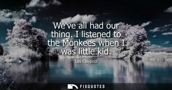 Small: Weve all had our thing. I listened to the Monkees when I was little kid