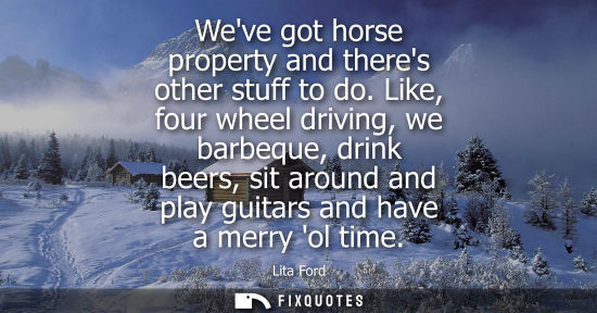 Small: Weve got horse property and theres other stuff to do. Like, four wheel driving, we barbeque, drink beers, sit 