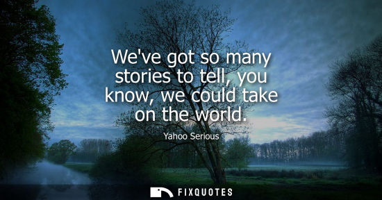 Small: Weve got so many stories to tell, you know, we could take on the world