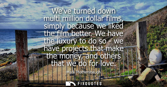 Small: Weve turned down multi million dollar films, simply because we liked the film better. We have the luxury to do