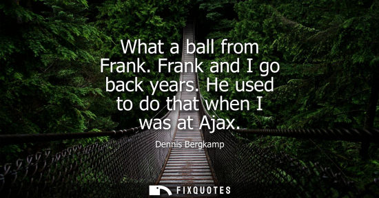 Small: What a ball from Frank. Frank and I go back years. He used to do that when I was at Ajax