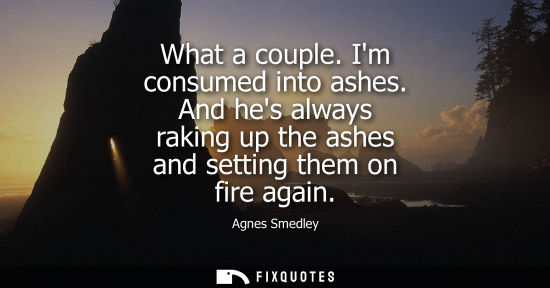 Small: What a couple. Im consumed into ashes. And hes always raking up the ashes and setting them on fire agai