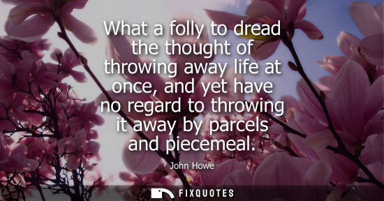 Small: What a folly to dread the thought of throwing away life at once, and yet have no regard to throwing it 