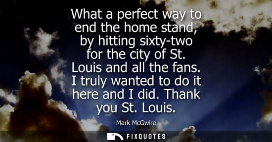 Small: What a perfect way to end the home stand, by hitting sixty-two for the city of St. Louis and all the fans. I t