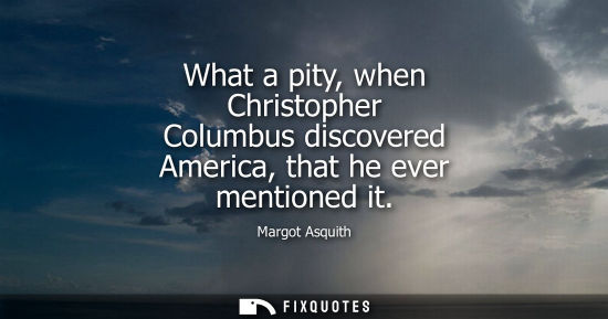 Small: What a pity, when Christopher Columbus discovered America, that he ever mentioned it