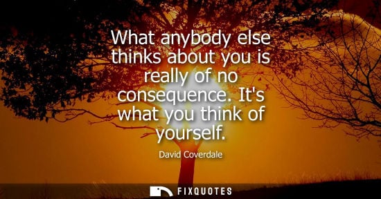 Small: What anybody else thinks about you is really of no consequence. Its what you think of yourself