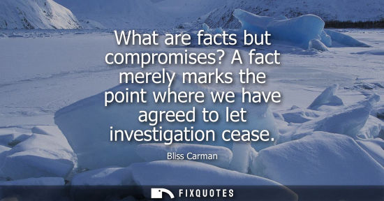 Small: What are facts but compromises? A fact merely marks the point where we have agreed to let investigation