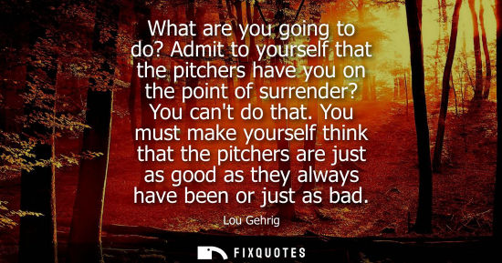 Small: What are you going to do? Admit to yourself that the pitchers have you on the point of surrender? You c