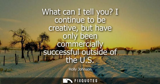 Small: What can I tell you? I continue to be creative, but have only been commercially successful outside of t