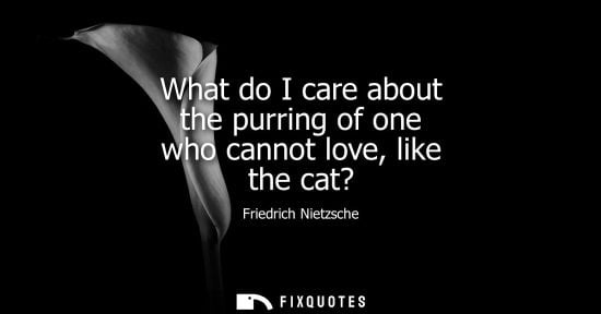 Small: What do I care about the purring of one who cannot love, like the cat?