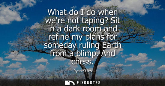 Small: What do I do when were not taping? Sit in a dark room and refine my plans for someday ruling Earth from
