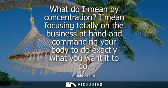 Small: What do I mean by concentration? I mean focusing totally on the business at hand and commanding your bo