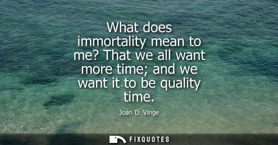 Small: What does immortality mean to me? That we all want more time and we want it to be quality time