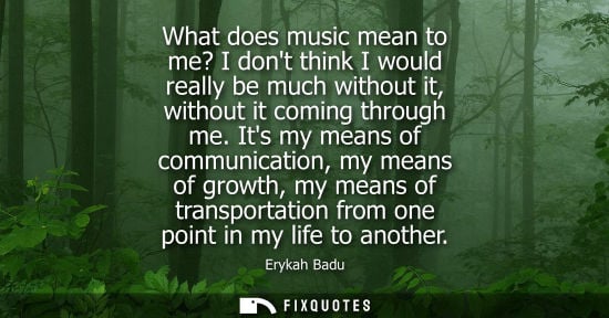 Small: What does music mean to me? I dont think I would really be much without it, without it coming through me.