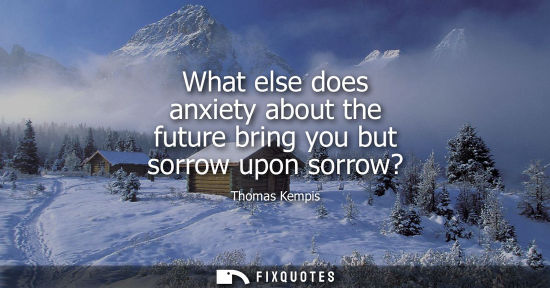 Small: What else does anxiety about the future bring you but sorrow upon sorrow?