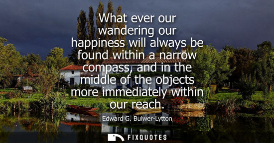 Small: What ever our wandering our happiness will always be found within a narrow compass, and in the middle of the o