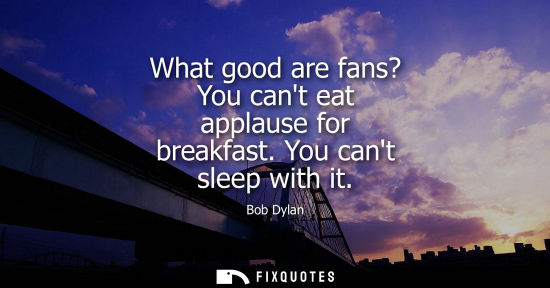 Small: What good are fans? You cant eat applause for breakfast. You cant sleep with it
