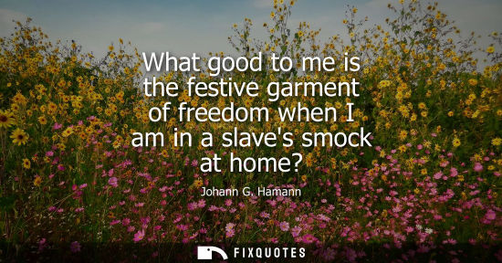 Small: What good to me is the festive garment of freedom when I am in a slaves smock at home?
