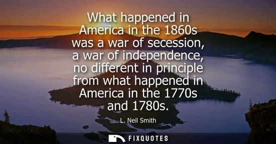 Small: What happened in America in the 1860s was a war of secession, a war of independence, no different in pr