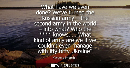 Small: What have we even done? Weve turned the Russian army - the second army in the world - into what? Who th