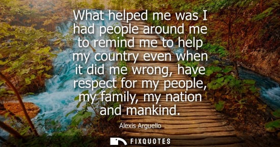 Small: What helped me was I had people around me to remind me to help my country even when it did me wrong, have resp