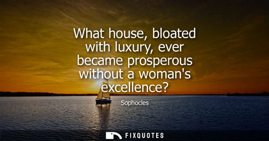 Small: What house, bloated with luxury, ever became prosperous without a womans excellence?