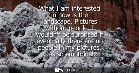 Small: What I am interested in now is the landscape. Pictures without people. I wouldnt be surprised if eventu