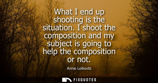 Small: What I end up shooting is the situation. I shoot the composition and my subject is going to help the co