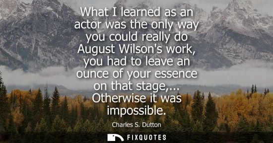 Small: What I learned as an actor was the only way you could really do August Wilsons work, you had to leave a