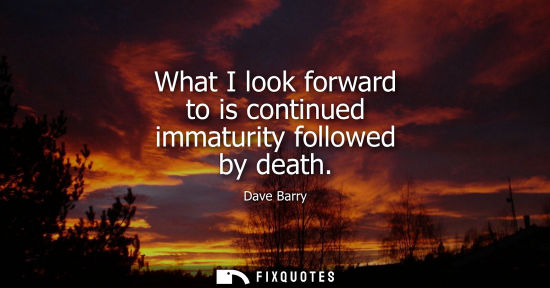 Small: What I look forward to is continued immaturity followed by death