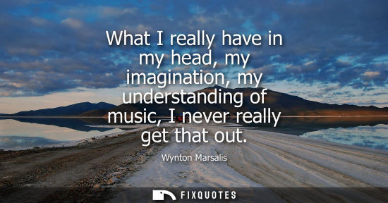 Small: What I really have in my head, my imagination, my understanding of music, I never really get that out
