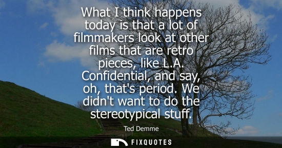 Small: What I think happens today is that a lot of filmmakers look at other films that are retro pieces, like 