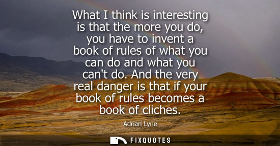 Small: What I think is interesting is that the more you do, you have to invent a book of rules of what you can