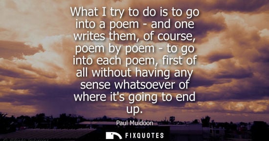 Small: What I try to do is to go into a poem - and one writes them, of course, poem by poem - to go into each poem, f